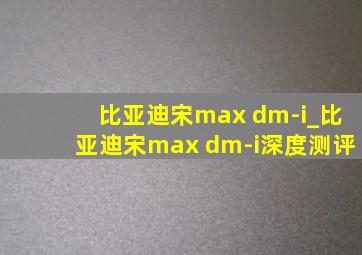 比亚迪宋max dm-i_比亚迪宋max dm-i深度测评